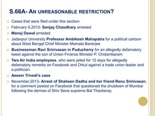 S.66A- AN UNREASONABLE RESTRICTION?
 Cases that were filed under this section-
 February 6,2013- Sanjay Chaudhary arrested
 Manoj Oswal arrested
 Jadavpur University Professor Ambikesh Mahapatra for a political cartoon
about West Bengal Chief Minister Mamata Banerjee
 Businessman Ravi Srinivasan in Puducherry for an allegedly defamatory
tweet against the son of Union Finance Minister P. Chidambaram
 Two Air India employees, who were jailed for 12 days for allegedly
defamatory remarks on Facebook and Orkut against a trade union leader and
a politician.
 Aseem Trivedi’s case
 November,2013- Arrest of Shaheen Dadha and her friend Renu Srinivasan,
for a comment posted on Facebook that questioned the shutdown of Mumbai
following the demise of Shiv Sena supremo Bal Thackeray.
 