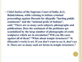  Chief Justice of the Supreme Court of India, K.G.
Balakrishnan, while refusing to initiate criminal
proceedings against Hussain for allegedly “hurting public
sentiments” and the “national pride of Indians”,
said: “There are so many such subjects, photographs and
publications. Does the sentiment of the petitioner get
scandalized by the large number of photographs of erotic
sculptures which are in circulation? Will you file cases
against all of them? “What about temple structures? “It
(Hussain’s work) is art. If you don’t want to see it, don’t see
it. There are so many such art forms in temple structures.”
 