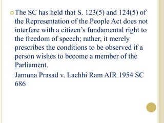 The SC has held that S. 123(5) and 124(5) of
the Representation of the People Act does not
interfere with a citizen’s fundamental right to
the freedom of speech; rather, it merely
prescribes the conditions to be observed if a
person wishes to become a member of the
Parliament.
Jamuna Prasad v. Lachhi Ram AIR 1954 SC
686
 