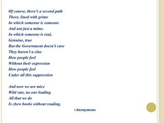 Of course, there’s a second path
There, lined with grime
In which someone is someone
And not just a mime.
In which someone is real,
Genuine, true
But the Government doesn’t care
They haven’t a clue
How people feel
Without their expression
How people feel
Under all this suppression
And now we are mice
Wild rats, no one leading
All that we do
Is chew books without reading.
-Anonymous
 