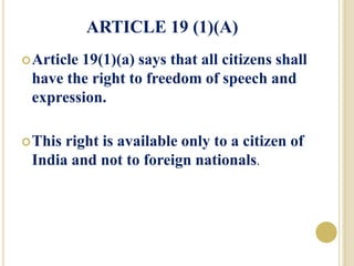 ARTICLE 19 (1)(A)
Article 19(1)(a) says that all citizens shall
have the right to freedom of speech and
expression.
This right is available only to a citizen of
India and not to foreign nationals.
 