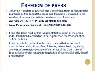 FREEDOM OF PRESS
 Under the Freedom of Speech and Expression, there is no separate
guarantee of freedom of the press and the same is included in the
freedom of expression, which is conferred on all citizens.
 Virender Vs. State of Punjab, AIR1958, SC. 986
 Sakal Papers Vs. Union of India AIR.1962 S.C. 305
 It has also been held by this judgment that freedom of the press
under the Indian Constitution is not higher than the freedom of an
Ordinary citizen.
 It has been held by Court in the above cases that press is not
immune from paying taxes, from following labour laws, regulating
services of the employees, law of contempt of the Court, law of
defamation and with respect to regulation of commercial activities of
a newspaper.
 