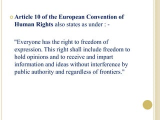  Article 10 of the European Convention of
Human Rights also states as under : -
"Everyone has the right to freedom of
expression. This right shall include freedom to
hold opinions and to receive and impart
information and ideas without interference by
public authority and regardless of frontiers."
 