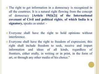  The right to get information in a democracy is recognized in
all the countries. It is a natural right flowing from the concept
of democracy [Article 19(l)(2)] of the International
covenant of Civil and political rights, of which India is a
signatory, speaks as under: -
 Everyone shall have the right to hold opinions without
interference.
 Everyone shall have the right to freedom of expression; this
right shall include freedom to seek, receive and impart
information and ideas of all kinds, regardless of
frontiers, either orally, in writing or in print, in the form of
art, or through any other media of his choice."
 