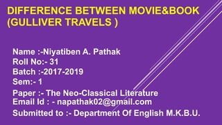 DIFFERENCE BETWEEN MOVIE&BOOK
(GULLIVER TRAVELS )
Name :-Niyatiben A. Pathak
Roll No:- 31
Batch :-2017-2019
Sem:- 1
Paper :- The Neo-Classical Literature
Email Id : - napathak02@gmail.com
Submitted to :- Department Of English M.K.B.U.
 