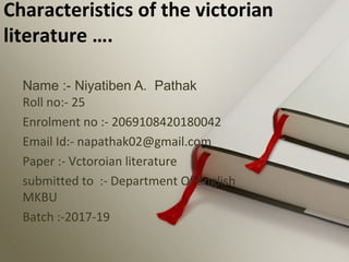 Name :- Niyatiben A. Pathak
Roll no:- 25
Enrolment no :- 2069108420180042
Email Id:- napathak02@gmail.com
Paper :- Vctoroian literature
submitted to :- Department Of English
MKBU
Batch :-2017-19
Characteristics of the victorian
literature ….
 