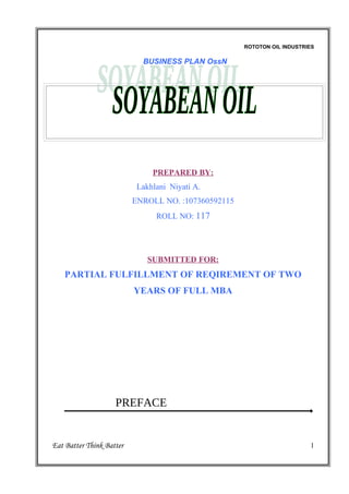 ROTOTON OIL INDUSTRIES

                            BUSINESS PLAN OssN




                               PREPARED BY:
                           Lakhlani Niyati A.
                          ENROLL NO. :107360592115
                                ROLL NO: 117




                              SUBMITTED FOR:
    PARTIAL FULFILLMENT OF REQIREMENT OF TWO
                          YEARS OF FULL MBA




                    PREFACE


Eat Batter Think Batter                                                  1
 