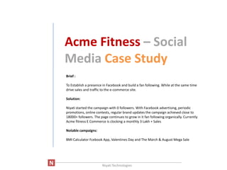 Acme Fitness – Social
      Media Case Study
       Brief :

       To Establish a presence in Facebook and build a fan following. While at the same time
       drive sales and traffic to the e-commerce site.

       Solution:

       Niyati started the campaign with 0 followers. With Facebook advertising, periodic
       promotions, online contests, regular brand updates the campaign achieved close to
       18000+ followers. The page continues to grow in it fan following organically. Currently
       Acme fitness E Commerce is clocking a monthly 3 Lakh + Sales

       Notable campaigns:

       BMI Calculator Fcebook App, Valentines Day and The March & August Mega Sale




____________________________________________________________________
                          Niyati Technologies
 