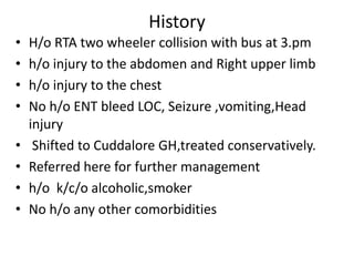 History
• H/o RTA two wheeler collision with bus at 3.pm
• h/o injury to the abdomen and Right upper limb
• h/o injury to the chest
• No h/o ENT bleed LOC, Seizure ,vomiting,Head
injury
• Shifted to Cuddalore GH,treated conservatively.
• Referred here for further management
• h/o k/c/o alcoholic,smoker
• No h/o any other comorbidities
 