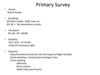 Primary Survey
• Airway
Patent Airway
• Breathing
RR 24/min SpO2 100% room air
B/L AE + No adventitious sounds
• Circulation
PR 150 BP 140/90
• Disability
GCS 13/15 E4 V4 M5
Pupils b/l reacting to light
• Exposure
Deep lacerated wound over the Ant.Aspect of Right shoulder
Active bleeding + Compression bandage in situ
R arm Swelling
deformity
Bony crepitus
Radial Pulse was Present
 