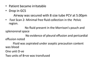• Patient became irritatable
• Drop in GCS
Airway was secured with 8 size tube PCV at 5.00pm
• Fast Scan 2- Minimal free fluid collection in the Pelvic
region.
No fluid present in the Morrison's pouch and
splenorenal space
No evidence of pleural effusion and pericardial
effusion noted
Fluid was aspirated under aseptic precaution content
was blood
One unit O-ve
Two units of B+ve was transfused
 