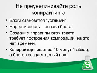 Не преувеличивайте роль
          копирайтинга
• Блоги становятся “устными”
• Нарративность – основа блога
• Создание «правильного» текста
  требует построения композиции, на это
  нет времени.
• Копирайтер пишет за 10 минут 1 абзац,
  а блогер создает целый пост
 