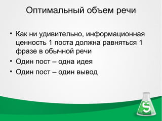 Оптимальный объем речи

• Как ни удивительно, информационная
  ценность 1 поста должна равняться 1
  фразе в обычной речи
• Один пост – одна идея
• Один пост – один вывод
 