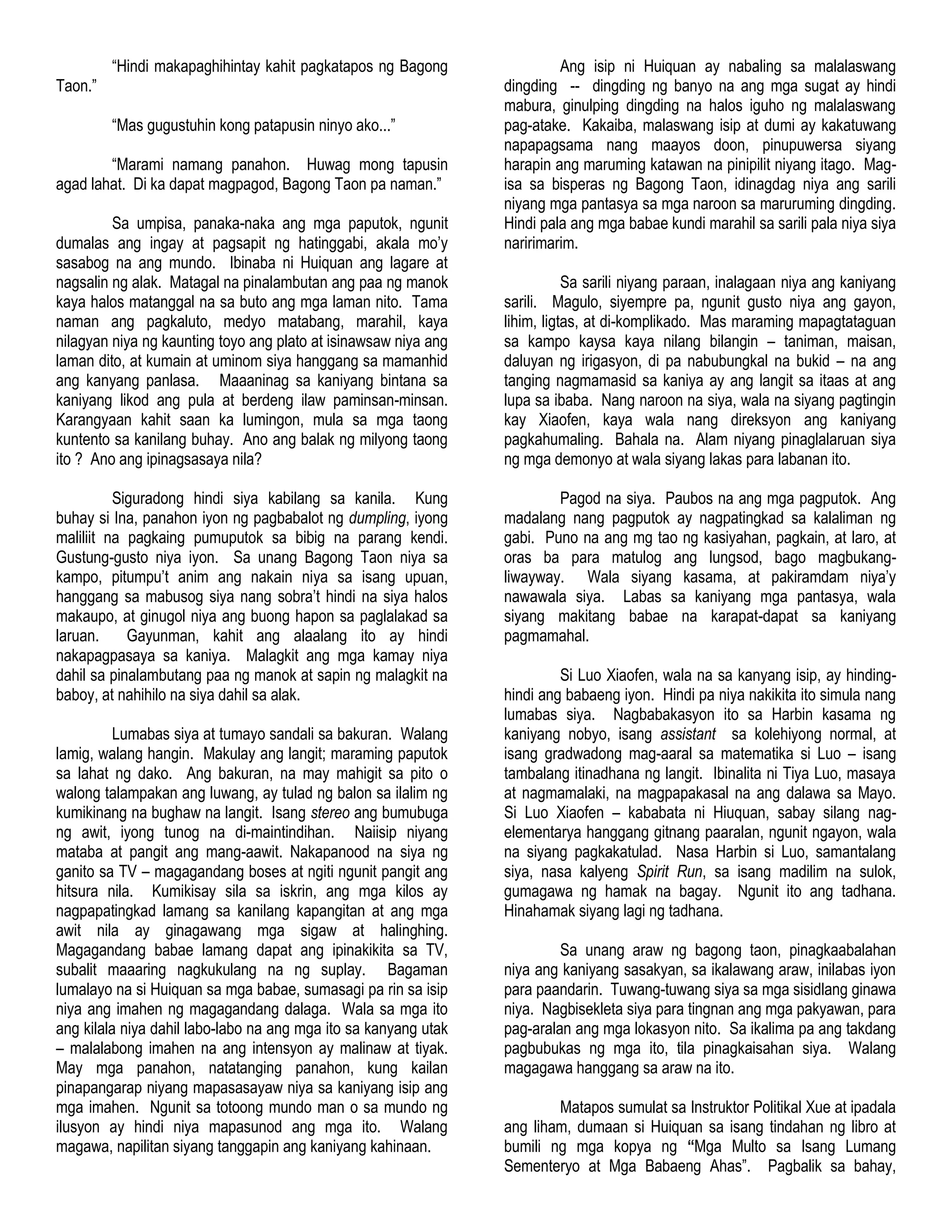 “Hindi makapaghihintay kahit pagkatapos ng Bagong
Taon.”
“Mas gugustuhin kong patapusin ninyo ako...”
“Marami namang panahon. Huwag mong tapusin
agad lahat. Di ka dapat magpagod, Bagong Taon pa naman.”
Sa umpisa, panaka-naka ang mga paputok, ngunit
dumalas ang ingay at pagsapit ng hatinggabi, akala mo‟y
sasabog na ang mundo. Ibinaba ni Huiquan ang lagare at
nagsalin ng alak. Matagal na pinalambutan ang paa ng manok
kaya halos matanggal na sa buto ang mga laman nito. Tama
naman ang pagkaluto, medyo matabang, marahil, kaya
nilagyan niya ng kaunting toyo ang plato at isinawsaw niya ang
laman dito, at kumain at uminom siya hanggang sa mamanhid
ang kanyang panlasa. Maaaninag sa kaniyang bintana sa
kaniyang likod ang pula at berdeng ilaw paminsan-minsan.
Karangyaan kahit saan ka lumingon, mula sa mga taong
kuntento sa kanilang buhay. Ano ang balak ng milyong taong
ito ? Ano ang ipinagsasaya nila?
Siguradong hindi siya kabilang sa kanila. Kung
buhay si Ina, panahon iyon ng pagbabalot ng dumpling, iyong
maliliit na pagkaing pumuputok sa bibig na parang kendi.
Gustung-gusto niya iyon. Sa unang Bagong Taon niya sa
kampo, pitumpu‟t anim ang nakain niya sa isang upuan,
hanggang sa mabusog siya nang sobra‟t hindi na siya halos
makaupo, at ginugol niya ang buong hapon sa paglalakad sa
laruan. Gayunman, kahit ang alaalang ito ay hindi
nakapagpasaya sa kaniya. Malagkit ang mga kamay niya
dahil sa pinalambutang paa ng manok at sapin ng malagkit na
baboy, at nahihilo na siya dahil sa alak.
Lumabas siya at tumayo sandali sa bakuran. Walang
lamig, walang hangin. Makulay ang langit; maraming paputok
sa lahat ng dako. Ang bakuran, na may mahigit sa pito o
walong talampakan ang luwang, ay tulad ng balon sa ilalim ng
kumikinang na bughaw na langit. Isang stereo ang bumubuga
ng awit, iyong tunog na di-maintindihan. Naiisip niyang
mataba at pangit ang mang-aawit. Nakapanood na siya ng
ganito sa TV – magagandang boses at ngiti ngunit pangit ang
hitsura nila. Kumikisay sila sa iskrin, ang mga kilos ay
nagpapatingkad lamang sa kanilang kapangitan at ang mga
awit nila ay ginagawang mga sigaw at halinghing.
Magagandang babae lamang dapat ang ipinakikita sa TV,
subalit maaaring nagkukulang na ng suplay. Bagaman
lumalayo na si Huiquan sa mga babae, sumasagi pa rin sa isip
niya ang imahen ng magagandang dalaga. Wala sa mga ito
ang kilala niya dahil labo-labo na ang mga ito sa kanyang utak
– malalabong imahen na ang intensyon ay malinaw at tiyak.
May mga panahon, natatanging panahon, kung kailan
pinapangarap niyang mapasasayaw niya sa kaniyang isip ang
mga imahen. Ngunit sa totoong mundo man o sa mundo ng
ilusyon ay hindi niya mapasunod ang mga ito. Walang
magawa, napilitan siyang tanggapin ang kaniyang kahinaan.
Ang isip ni Huiquan ay nabaling sa malalaswang
dingding -- dingding ng banyo na ang mga sugat ay hindi
mabura, ginulping dingding na halos iguho ng malalaswang
pag-atake. Kakaiba, malaswang isip at dumi ay kakatuwang
napapagsama nang maayos doon, pinupuwersa siyang
harapin ang maruming katawan na pinipilit niyang itago. Mag-
isa sa bisperas ng Bagong Taon, idinagdag niya ang sarili
niyang mga pantasya sa mga naroon sa maruruming dingding.
Hindi pala ang mga babae kundi marahil sa sarili pala niya siya
naririmarim.
Sa sarili niyang paraan, inalagaan niya ang kaniyang
sarili. Magulo, siyempre pa, ngunit gusto niya ang gayon,
lihim, ligtas, at di-komplikado. Mas maraming mapagtataguan
sa kampo kaysa kaya nilang bilangin – taniman, maisan,
daluyan ng irigasyon, di pa nabubungkal na bukid – na ang
tanging nagmamasid sa kaniya ay ang langit sa itaas at ang
lupa sa ibaba. Nang naroon na siya, wala na siyang pagtingin
kay Xiaofen, kaya wala nang direksyon ang kaniyang
pagkahumaling. Bahala na. Alam niyang pinaglalaruan siya
ng mga demonyo at wala siyang lakas para labanan ito.
Pagod na siya. Paubos na ang mga pagputok. Ang
madalang nang pagputok ay nagpatingkad sa kalaliman ng
gabi. Puno na ang mg tao ng kasiyahan, pagkain, at laro, at
oras ba para matulog ang lungsod, bago magbukang-
liwayway. Wala siyang kasama, at pakiramdam niya‟y
nawawala siya. Labas sa kaniyang mga pantasya, wala
siyang makitang babae na karapat-dapat sa kaniyang
pagmamahal.
Si Luo Xiaofen, wala na sa kanyang isip, ay hinding-
hindi ang babaeng iyon. Hindi pa niya nakikita ito simula nang
lumabas siya. Nagbabakasyon ito sa Harbin kasama ng
kaniyang nobyo, isang assistant sa kolehiyong normal, at
isang gradwadong mag-aaral sa matematika si Luo – isang
tambalang itinadhana ng langit. Ibinalita ni Tiya Luo, masaya
at nagmamalaki, na magpapakasal na ang dalawa sa Mayo.
Si Luo Xiaofen – kababata ni Hiuquan, sabay silang nag-
elementarya hanggang gitnang paaralan, ngunit ngayon, wala
na siyang pagkakatulad. Nasa Harbin si Luo, samantalang
siya, nasa kalyeng Spirit Run, sa isang madilim na sulok,
gumagawa ng hamak na bagay. Ngunit ito ang tadhana.
Hinahamak siyang lagi ng tadhana.
Sa unang araw ng bagong taon, pinagkaabalahan
niya ang kaniyang sasakyan, sa ikalawang araw, inilabas iyon
para paandarin. Tuwang-tuwang siya sa mga sisidlang ginawa
niya. Nagbisekleta siya para tingnan ang mga pakyawan, para
pag-aralan ang mga lokasyon nito. Sa ikalima pa ang takdang
pagbubukas ng mga ito, tila pinagkaisahan siya. Walang
magagawa hanggang sa araw na ito.
Matapos sumulat sa Instruktor Politikal Xue at ipadala
ang liham, dumaan si Huiquan sa isang tindahan ng libro at
bumili ng mga kopya ng “Mga Multo sa Isang Lumang
Sementeryo at Mga Babaeng Ahas”. Pagbalik sa bahay,
 