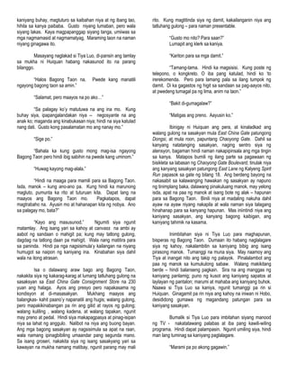 kaniyang buhay, magtuturo sa kaibahan niya at ng ibang tao,
hihila sa kanya paibaba. Gusto niyang lumaban, pero wala
siyang lakas. Kaya magpapanggap siyang tanga, umiiwas sa
mga nagmamasid at nagmamatyag, Maraming taon na naman
niyang ginagawa ito.
Masayang naglakad si Tiya Luo, di-pansin ang tamlay
sa mukha ni Huiquan habang nakasunod ito na parang
bilanggo.
“Halos Bagong Taon na. Pwede kang manatili
ngayong bagong taon sa amin.”
“Salamat, pero maayos na po ako…”
“Sa palagay ko‟y matutuwa na ang ina mo. Kung
buhay siya, ipapangalandakan niya -- negosyante na ang
anak ko; maganda ang kinabukasan niya; hindi na siya katulad
nang dati. Gusto kong pasalamatan mo ang nanay mo.”
“Sige po.”
“Bahala ka kung gusto mong mag-isa ngayong
Bagong Taon pero hindi ibig sabihin na pwede kang uminom.”
“Huwag kayong mag-alala.”
“Hindi na maaga para mamili para sa Bagong Taon.
Isda, manok – kung ano-ano pa. Kung hindi ka marunong
magluto, pumunta ka rito at tuturuan kita. Dapat lang na
maayos ang Bagong Taon mo. Pagkatapos, dapat
magtrabaho na. Ayusin mo at hahanapan kita ng nobya. Ano
sa palagay mo, bata?”
“Kayo ang masusunod.” Ngumiti siya ngunit
matamlay. Ang isang yari sa kahoy at canvass na ambi ay
aabot ng sandaan o mahigit pa; kung may tatlong gulong,
dagdag na tatlong daan pa mahigit. Wala nang matitira para
sa paninda. Hindi pa nga nagsisimula‟y kailangan na niyang
humugot sa naipon ng kaniyang ina. Kinabahan siya dahil
wala na itong atrasan.
Isa o dalawang araw bago ang Bagong Taon,
nakakita siya ng kakarag-karag at lumang tatluhang gulong na
sasaksyan sa East China Gate Consignment Store na 230
yuan ang halaga. Ayos ang presyo pero napakasama ng
kondisyon at di-masasakyan. Mukhang maayos ang
balangkas- kahit paano‟y napanatili ang hugis; walang gulong,
pero mapakikinabangan pa rin ang gilid at rayos ng gulong;
walang kuliling , walang kadena, at walang tapakan, ngunit
may preno at pedal. Hindi siya makapagpasya at pinag-isipan
niya sa lahat ng anggulo. Nalibot na niya ang buong bayan.
Ang mga bagong sasakyan ay nagsisimula sa apat na raan,
wala namang ipinagbibiling umaandar pang segunda mano.
Sa isang groseri, nakakita siya ng isang sasakyang yari sa
kawayan na mukha namang matibay, ngunit parang may mali
rito. Kung magtitinda siya ng damit, kakailanganin niya ang
tatluhang gulong – para naman presentable.
“Gusto mo nito? Para saan?”
Lumapit ang klerk sa kaniya.
“Kariton para sa mga damit.”
“Tamang-tama. Hindi ka magsisisi. Kung poste ng
telepono, o kongkreto. O iba pang katulad, hindi ko „to
irerekomenda. Pero para lamang pala sa ilang tumpok ng
damit. Di ka gagastos ng higit sa sandaan sa pag-aayos nito,
at pwedeng tumagal pa ng lima, anim na taon.”
“Bakit di-gumagalaw?”
“Matigas ang preno. Aayusin ko.”
Ibinigay ni Huiquan ang pera, at kinaladkad ang
walang gulong na sasakyan mula East China Gate patungong
Dongsi, at mula roon, papuntang Chaoyong Gate. Dahil sa
kanyang natatanging sasakyan, naging sentro siya ng
atensyon, bagaman hindi naman nakapipinsala ang mga tingin
sa kanya. Matapos bumili ng ilang parte sa pagawaan ng
bisikleta sa labasan ng Chaoyong Gate Boulevard, tinulak niya
ang kanyang sasakyan patungong East Lane ng Kalyeng Spirit
Run papasok sa gate ng bilang 18. Ang berdeng bayong na
nakasabit sa kalawanging hawakan ng sasakyan ay napuno
ng tinimplang baka, dalawang pinakuluang manok, may yelong
isda, apat na paa ng manok at isang bote ng alak – hapunan
para sa Bagong Taon. Binili niya at madaling nakuha dahil
ayaw na ayaw niyang nakapila at wala naman siya talagang
hinahanap para sa kanyang hapunan. Mas iniintindi niya ang
kaniyang sasakyan, ang kanyang bagong kaibigan, ang
kaniyang tahimik na kasama.
Inimbitahan siya ni Tiya Luo para maghapunan,
bisperas ng Bagong Taon. Dumaan ito habang naglalagare
siya ng kahoy, nakalambitin sa kaniyang bibig ang isang
pirasong manok. Tumanggi na muna siya. May naamoy ang
Tiya at inangat nito ang takip ng palayok. Pinalalambot ang
paa ng manok sa kumukulong sabaw. Walang makikitang
berde – hindi balanseng pagkain. Sira na ang manggas ng
kaniyang panlamig; puno ng kusot ang kaniyang sapatos at
laylayan ng pantalon; marumi at mahaba ang kaniyang buhok.
Naawa si Tiya Luo sa kaniya, ngunit tumanggi pa rin si
Huiquan. Ginagamit pa rin niya ang kahoy na iniwan ni Hobo,
desididong gumawa ng magandang patungan para sa
kaniyang sasakyan.
Bumalik si Tiya Luo para imbitahan siyang manood
ng TV - nakatatawang palabas at iba pang kawili-wiling
programa. Hindi dapat palampasin. Ngunit umiling siya, hindi
man lang tuminag sa kaniyang paglalagare.
“Marami pa po akong gagawin.”
 