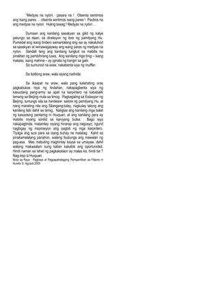 “Medyas na nylon, pasara na ! Otsenta sentimos
ang isang pares … otsenta sentimos isang pares ! Paubos na
ang medyas na nylon. Huling tawag ! Medyas na nylon …
Dumaan ang kanilang sasakyan sa gilid ng kalye
patungo sa daan, sa direksyon ng tore ng pamilyang Hu.
Pumedal ang isang tindero samantalang ang isa ay nakaluhod
sa sasakyan at iwinawagayway ang isang pares ng medyas na
nylon. Sandali lang ang kanilang lungkot na mabilis na
pinalitan ng pambihirang tuwa. Ang kanilang mga tinig – isang
mataas, isang mahina – ay iginala ng hangin sa gabi.
Sa sumunod na araw, nakabenta siya ng muffler.
Sa ikatlong araw, wala siyang naitinda.
Sa ikaapat na araw, wala pang kalahating oras
pagkabukas niya ng tindahan, nakapagbenta siya ng
kasuotang pang-army sa apat na karpintero na kababalik
lamang sa Beijing mula sa timog. Pagkagaling sa Estasyon ng
Beijing, tumungo sila sa hardware satore ng pamilyang Hu, at
nang marating nila ang Silangang-tulay, nagkulay talong ang
kanilang labi dahil sa lamig. Naligtas ang kanilang mga balat
ng kasuotang panlamig ni Huiquan, at ang kanilang pera ay
mabilis niyang isinilid sa kaniyang bulsa. Bago siya
nakapagtinda, matamlay niyang hinarap ang negosyo, ngunit
nagbigay ng inspirasyon ang pagbili ng mga karpintero.
Tiyaga ang susi para sa isang buhay na matatag. Kahit sa
pinakamalalang panahon, walang ibubunga ang mawalan ng
pag-asa. Mas mabuting maghintay kaysa sa umayaw, dahil
walang makaaalam kung kalian kakatok ang oportunidad,
Hindi naman sa lahat ng pagkakataon ay malas ka, hindi ba ?
Nag-iisip si Huiquan.
Mula sa Raya : Pagbasa at Pagpapahalagang Pampanitikan sa Filipino ni
Aurelio S. Agcaoli,2005
 