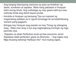 • Ang tanging lisensiyang naroroon ay para sa tindahan ng
damit, sumbrero at sapatos. Wala nang pakialam si Huiquan
kahit anong itinda. Ang mahalaga ay may gawin kahit pa mas
mahirap itinda ang damit kaysa prutas.
• Inimbita si Huiquan ng kaniyang Tiya na manood ng
magandang palabas sa tv ngunit tumanggi ito sa kadahilanang
marami pang gagawin.
• Ibinigay kay Huiquan ang pwesto sa may Timog ng silangang
tulay. Wala man lang ni isa ang nagtangkang tumingin ng mga
paninda niya.
• “Sapatos na tatak Perfection mula sa free economic zone!
Sapataos tatak perfection gawa sa Shenzen...” ang sigaw niya.
Mga blusang batwing! Halikayo rito!” muli niyang sigaw.
 