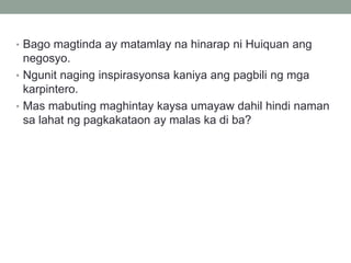 • Bago magtinda ay matamlay na hinarap ni Huiquan ang
negosyo.
• Ngunit naging inspirasyonsa kaniya ang pagbili ng mga
karpintero.
• Mas mabuting maghintay kaysa umayaw dahil hindi naman
sa lahat ng pagkakataon ay malas ka di ba?
 