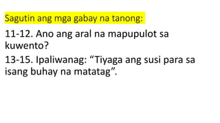 Sagutin ang mga gabay na tanong:
11-12. Ano ang aral na mapupulot sa
kuwento?
13-15. Ipaliwanag: “Tiyaga ang susi para sa
isang buhay na matatag”.