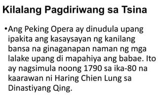 Kilalang Pagdiriwang sa Tsina
•Ang Peking Opera ay dinudula upang
ipakita ang kasaysayan ng kanilang
bansa na ginaganapan naman ng mga
lalake upang di mapahiya ang babae. Ito
ay nagsimula noong 1790 sa ika-80 na
kaarawan ni Haring Chien Lung sa
Dinastiyang Qing.
 