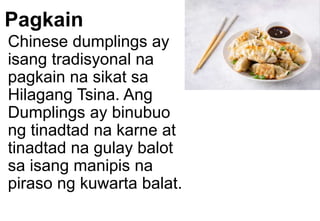 Pagkain
Chinese dumplings ay
isang tradisyonal na
pagkain na sikat sa
Hilagang Tsina. Ang
Dumplings ay binubuo
ng tinadtad na karne at
tinadtad na gulay balot
sa isang manipis na
piraso ng kuwarta balat.
 
