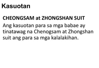 Kasuotan
CHEONGSAM at ZHONGSHAN SUIT
Ang kasuotan para sa mga babae ay
tinatawag na Chenogsam at Zhongshan
suit ang para sa mga kalalakihan.
 