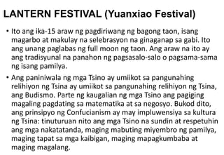 LANTERN FESTIVAL (Yuanxiao Festival)
• Ito ang ika-15 araw ng pagdiriwang ng bagong taon, isang
magarbo at makulay na selebrasyon na ginaganap sa gabi. Ito
ang unang paglabas ng full moon ng taon. Ang araw na ito ay
ang tradisyunal na panahon ng pagsasalo-salo o pagsama-sama
ng isang pamilya.
• Ang paniniwala ng mga Tsino ay umiikot sa pangunahing
relihiyon ng Tsina ay umiikot sa pangunahing relihiyon ng Tsina,
ang Budismo. Parte ng kaugalian ng mga Tsino ang pagiging
magaling pagdating sa matematika at sa negosyo. Bukod dito,
ang prinsipyo ng Confucianism ay may impluwensiya sa kultura
ng Tsina: tinuturuan nito ang mga Tsino na sundin at respetuhin
ang mga nakatatanda, maging mabuting miyembro ng pamilya,
maging tapat sa mga kaibigan, maging mapagkumbaba at
maging magalang.
 