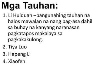 Mga Tauhan:
1. Li Huiquan –pangunahing tauhan na
halos mawalan na nang pag-asa dahil
sa buhay na kanyang naranasan
pagkatapos makalaya sa
pagkakakulong.
2. Tiya Luo
3. Hepeng Li
4. Xiaofen
 