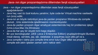 Java- nın digər proqramlaşdırma dillərindən fərqli xüsusiyyətləri
Java – nın digər proqramlaşdırma dillərindən əsas fərqli xüsusiyyətləri
aşağıdakılardır:
• Java heç vaxt öz özəl kodunu yaratmır, byte code-lar Virtual machine vasitəsilə
run (icra) edilir.
• Java-nın ən böyük üstünlüyü java-da yazılan proqramın Windows-da compile
olunub , Unix sistemində işlədilməsinin mümkünlüyüdür.
• Java-da yazilan proqram digər əməliyyat sistemlərində heç bir problemsiz işləyir.
(Unix,Linux,Mac Os,Windows)
• Java-da hər şey bir obyekt kimi başa düşülür.
• Bir çox texnologiyalar J2EE (Java 2 Enterprise Edition) qruplaşdırılmışdır.Bunlara
misal olaraq servlets, jsp, ejb, database- ə qoşulmaq üçün jdbc,jsf və s.
• Java compiler-I daha çox compile time error tutur.Digər dillər isə proqrami
compile edir,lakin işlədən zaman səhv nəticə verir.
10
 