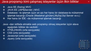 Java proqramçı kimi çalışmaq istəyənlər üçün ilkin biliklər
 Java SE (Swing) MVC
 JAVA EE (JSP&Servlet ) MVC
 Database –lə işləmək üçün ən azı hər hansı bir database-lə mükəmməl
işləmək bacarığı (Oracle (Məsləhət görülən),MySql,Sql Server və s.)
 Hər hansı bir İDE –də mükəmməl işləmək bacarığı
Java –dan istifadə etməklə web proqramçı olmaq istəyənlər üçün əlavə
aşağıdakı biliklər də vacibdir:
 HTML(Html5) (orta səviyyədə)
 CSS (orta səviyyədə)
 Javascript (orta səviyyədə)
 Jquery (orta səviyyədə)
16
 