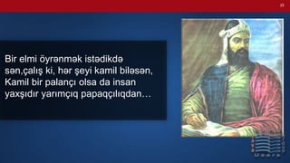 22
Bir elmi öyrənmək istədikdə
sən,çalış ki, hər şeyi kamil biləsən,
Kamil bir palançı olsa da insan
yaxşıdır yarımçıq papaqçılıqdan…
 