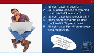 3
1. Nə üçün Java –nı seçməli?
2. Onun mənim gələcək karyeramda
nə kimi üstünlüklər olacaq?
3. Nə üçün Java daha təhlükəsizdir?
4. Hansi proqramlaşdırma dili daha
möhkəmdir? C# yoxsa Java?
5. Nə üçün Java digər dillərə nisbətən
daha məşhurdur?
 