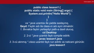 public class lesson1 {
public static void main (String[] args) {
System.out.println("Hello World");
}
}
və *.java uzantısı ilə yadda saxlayırıq.
Qeyd: Faylin adı ilə class-ın adı eyni olmalıdır.
1. Əvvəlcə faylın yerləşdiyi path-a daxil oluruq.
cd Desktop
2. 2-ci *.java uzantılı faylı compile edirik:
javac lesson1.java
3. 3-cü alınmış *.class uzantılı faylı run edirik və nəticəni görürük:
java lesson1
Cümə axşamı, 24 A
Paşabəyli Fuad
 
