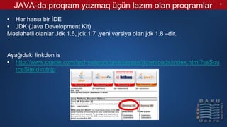 JAVA-da proqram yazmaq üçün lazım olan proqramlar
• Hər hansı bir İDE
• JDK (Java Development Kit)
Məsləhətli olanlar Jdk 1.6, jdk 1.7 ,yeni versiya olan jdk 1.8 –dir.
Aşağıdakı linkdən is
• http://www.oracle.com/technetwork/java/javase/downloads/index.html?ssSou
rceSiteId=otnjp
9
 
