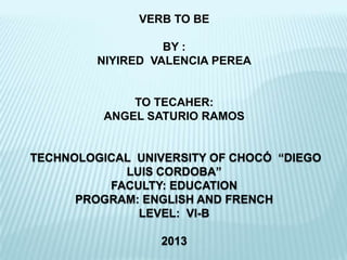 VERB TO BE

                   BY :
         NIYIRED VALENCIA PEREA


              TO TECAHER:
          ANGEL SATURIO RAMOS


TECHNOLOGICAL UNIVERSITY OF CHOCÓ “DIEGO
            LUIS CORDOBA”
          FACULTY: EDUCATION
      PROGRAM: ENGLISH AND FRENCH
              LEVEL: VI-B

                  2013
 