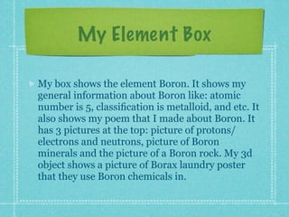My Element Box

My box shows the element Boron. It shows my
general information about Boron like: atomic
number is 5, classiﬁcation is metalloid, and etc. It
also shows my poem that I made about Boron. It
has 3 pictures at the top: picture of protons/
electrons and neutrons, picture of Boron
minerals and the picture of a Boron rock. My 3d
object shows a picture of Borax laundry poster
that they use Boron chemicals in.
 