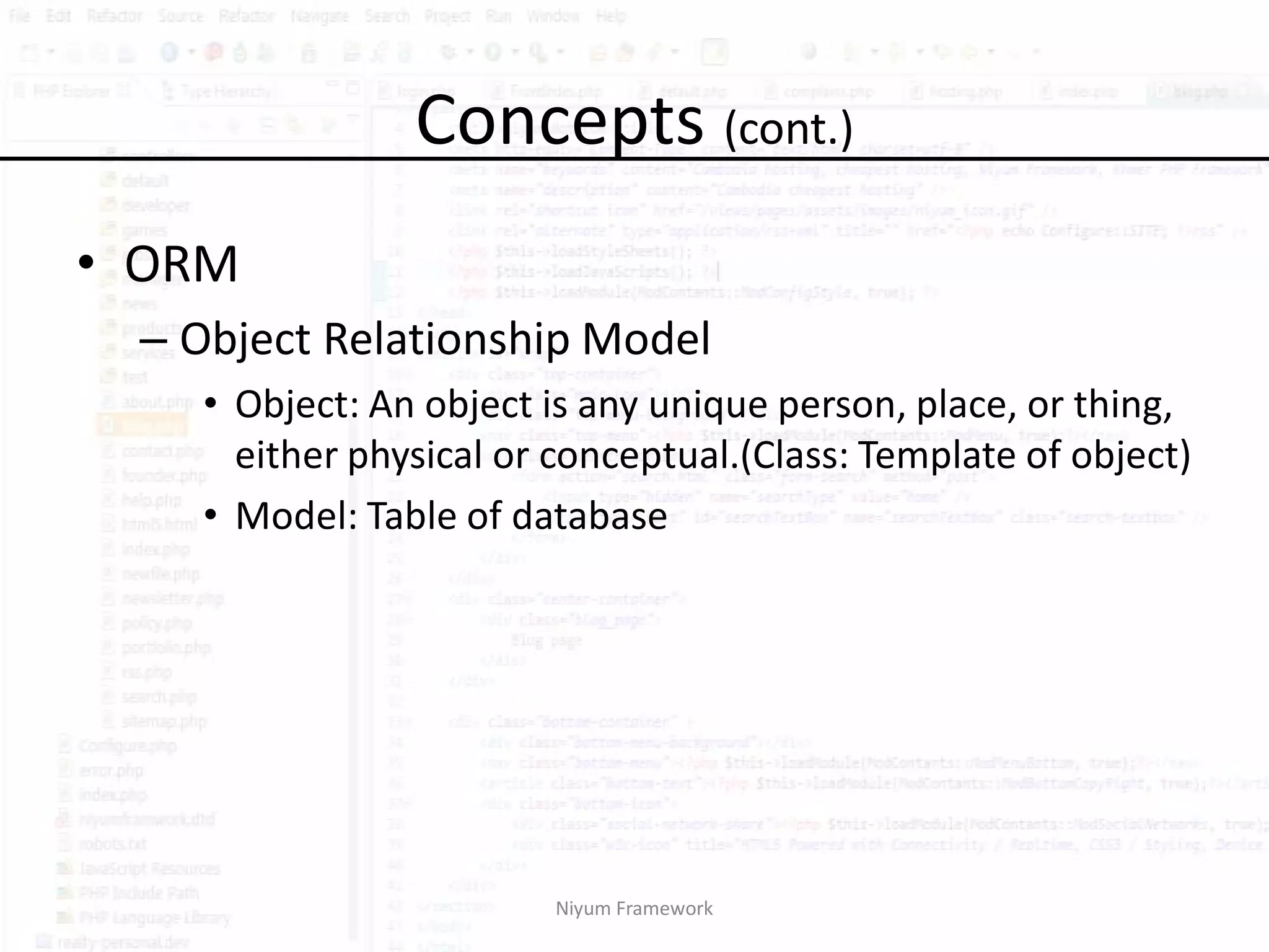 Concepts (cont.)
• ORM
 – Object Relationship Model
   • Object: An object is any unique person, place, or thing,
     either physical or conceptual.(Class: Template of object)
   • Model: Table of database




                        Niyum Framework
 