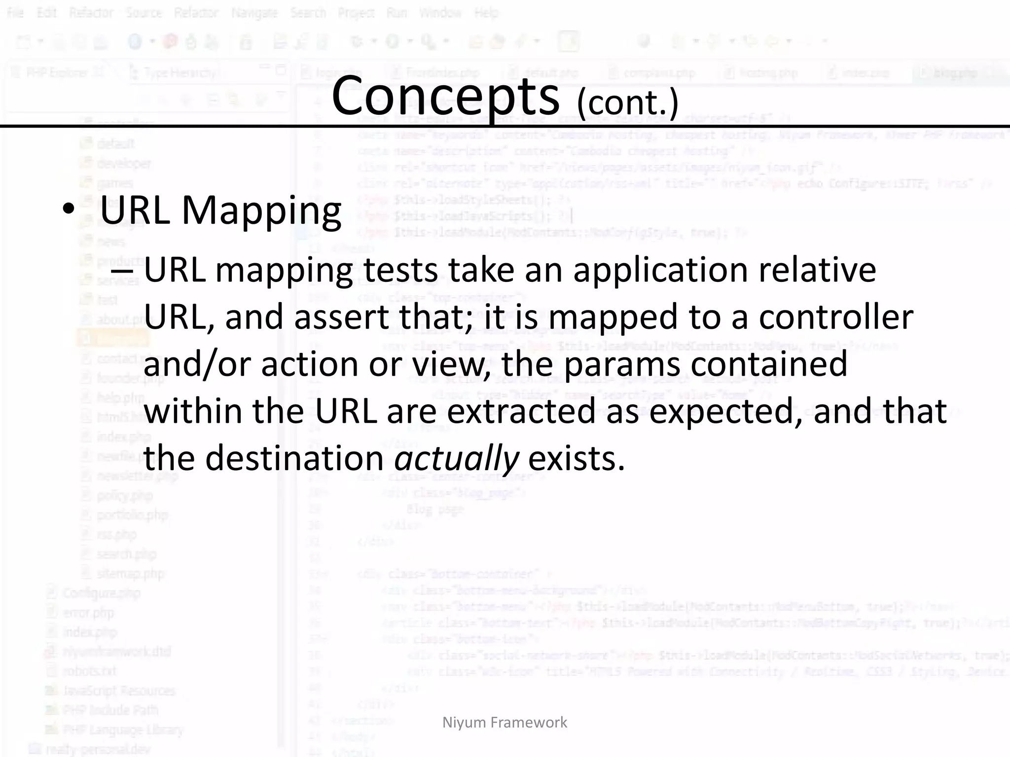 Concepts (cont.)
• URL Mapping
  – URL mapping tests take an application relative
    URL, and assert that; it is mapped to a controller
    and/or action or view, the params contained
    within the URL are extracted as expected, and that
    the destination actually exists.




                      Niyum Framework
 