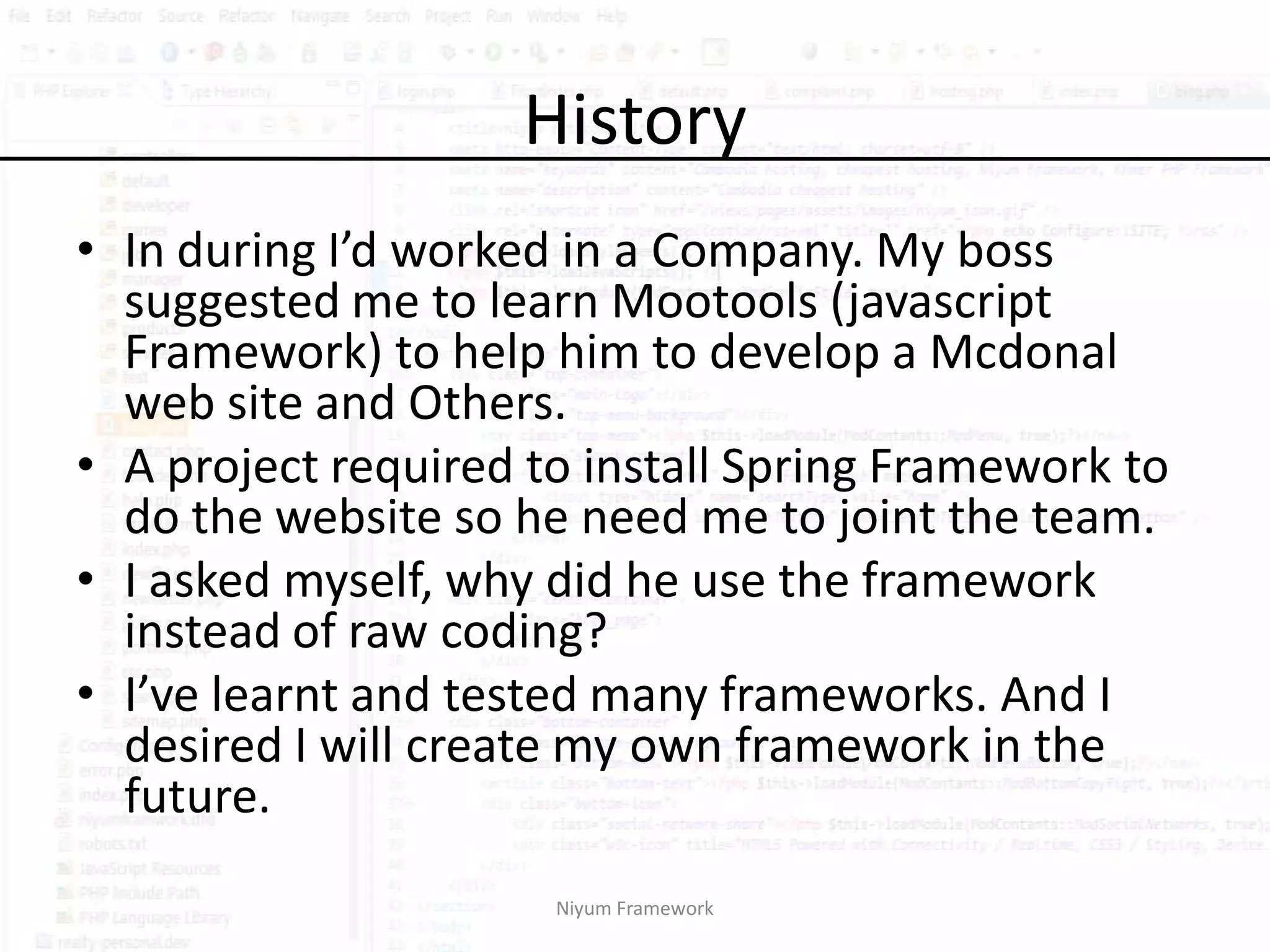 History
• In during I’d worked in a Company. My boss
  suggested me to learn Mootools (javascript
  Framework) to help him to develop a Mcdonal
  web site and Others.
• A project required to install Spring Framework to
  do the website so he need me to joint the team.
• I asked myself, why did he use the framework
  instead of raw coding?
• I’ve learnt and tested many frameworks. And I
  desired I will create my own framework in the
  future.
                      Niyum Framework
 