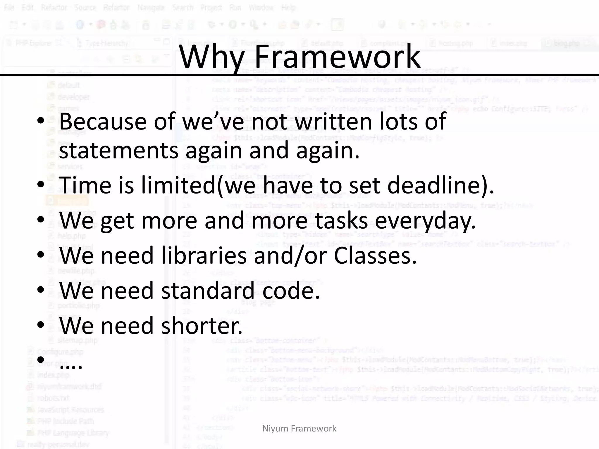 Why Framework
• Because of we’ve not written lots of
  statements again and again.
• Time is limited(we have to set deadline).
• We get more and more tasks everyday.
• We need libraries and/or Classes.
• We need standard code.
• We need shorter.
• ….

                     Niyum Framework
 