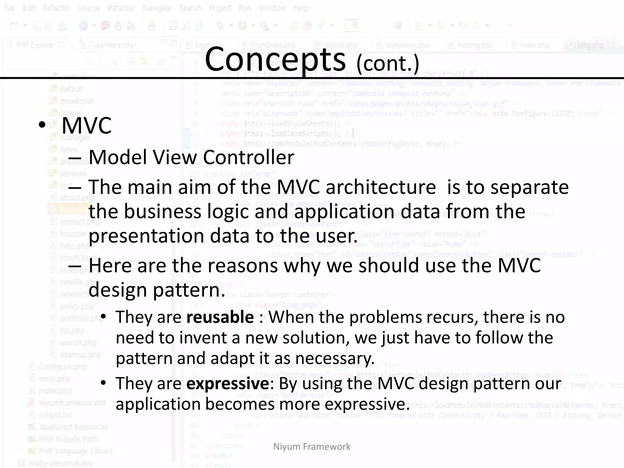 Concepts (cont.)
• MVC
  – Model View Controller
  – The main aim of the MVC architecture is to separate
    the business logic and application data from the
    presentation data to the user.
  – Here are the reasons why we should use the MVC
    design pattern.
     • They are reusable : When the problems recurs, there is no
       need to invent a new solution, we just have to follow the
       pattern and adapt it as necessary.
     • They are expressive: By using the MVC design pattern our
       application becomes more expressive.

                          Niyum Framework
 