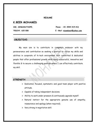 RESUME

K.BEER MOHAMED
26E, SINGARATHOPE,                                Phone: +91 9944 915 916

TRICHY. 620 008                                   E -Mail: nizambeer@yahoo.com




 OBJECTIVE:


       My main aim is to contribute in company’s endeavor with my

perseverance and contribution so seeking a position to utilize my skills and

abilities in corporate of hi-tech environment with committed & dedicated

people that offer professional growth while being resourceful, innovative and

flexible & to secure a challenging position where I can effectively contribute

my skill.




STRENGTH
             Dedicated, focused, systematic and good team player with positive

               attitude.

             Capable of taking independent decisions.

             Ability to work under pressure & continuously upgrade myself.

             Natural instinct for the appropriate genuine use of empathy,

               reassurance and apology (when required).

             Very strong in negotiation skill.
 