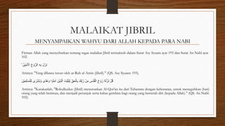 MALAIKAT JIBRIL
MENYAMPAIKAN WAHYU DARI ALLAH KEPADA PARA NABI
Firman Allah yang menyebutkan tentang tugas malaikat Jibril termaktub dalam Surat Asy Syuara ayat 193 dan Surat An Nahl ayat
102.
ۙ ُ‫ْن‬‫ي‬ِ‫م‬َ ْ
‫اْل‬ ُ‫ح‬ ْ‫و‬ُّ‫الر‬ ِ‫ه‬ِ‫ب‬ َ‫ل‬َ‫َز‬‫ن‬
Artinya: "Yang dibawa turun oleh ar-Ruh al-Amin (Jibril)." (QS. Asy Syuara: 193).
َ‫ْن‬‫ي‬ِ‫م‬ِ‫ل‬ْ‫س‬ُ‫م‬ْ‫ل‬ِ‫ل‬ ‫ى‬ ٰ
‫ر‬ْ‫ش‬ُ‫ب‬ َّ‫و‬ ‫ًى‬‫د‬ُ‫ه‬ َ‫و‬ ‫ا‬ ْ‫و‬ُ‫ن‬َ‫م‬ٰ‫ا‬ َ‫ْن‬‫ي‬ِ‫ذ‬َّ‫ال‬ َ‫ِّت‬ِ‫ب‬َ‫ث‬ُ‫ي‬ِ‫ل‬ ِِّ‫ق‬َ‫ح‬ْ‫ال‬ِ‫ب‬ َ‫ِّك‬ِ‫ب‬َّ‫ر‬ ْ‫ن‬ِ‫م‬ ِ
‫ُس‬‫د‬ُ‫ق‬ْ‫ال‬ ُ‫ح‬ ْ‫و‬ُ‫ر‬ ٗ‫ه‬َ‫ل‬َّ‫َز‬‫ن‬ ْ‫ل‬ُ‫ق‬
Artinya: "Katakanlah, "Rohulkudus (Jibril) menurunkan Al-Qur'an itu dari Tuhanmu dengan kebenaran, untuk meneguhkan (hati)
orang yang telah beriman, dan menjadi petunjuk serta kabar gembira bagi orang yang berserah diri (kepada Allah)." (QS. An Nahl:
102).
 