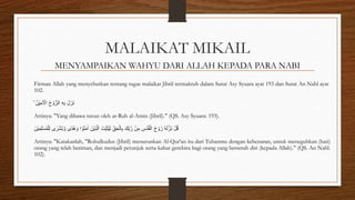 MALAIKAT MIKAIL
MENYAMPAIKAN WAHYU DARI ALLAH KEPADA PARA NABI
Firman Allah yang menyebutkan tentang tugas malaikat Jibril termaktub dalam Surat Asy Syuara ayat 193 dan Surat An Nahl ayat
102.
ۙ ُ‫ْن‬‫ي‬ِ‫م‬َ ْ
‫اْل‬ ُ‫ح‬ ْ‫و‬ُّ‫الر‬ ِ‫ه‬ِ‫ب‬ َ‫ل‬َ‫َز‬‫ن‬
Artinya: "Yang dibawa turun oleh ar-Ruh al-Amin (Jibril)." (QS. Asy Syuara: 193).
َ‫ْن‬‫ي‬ِ‫م‬ِ‫ل‬ْ‫س‬ُ‫م‬ْ‫ل‬ِ‫ل‬ ‫ى‬ ٰ
‫ر‬ْ‫ش‬ُ‫ب‬ َّ‫و‬ ‫ًى‬‫د‬ُ‫ه‬ َ‫و‬ ‫ا‬ ْ‫و‬ُ‫ن‬َ‫م‬ٰ‫ا‬ َ‫ْن‬‫ي‬ِ‫ذ‬َّ‫ال‬ َ‫ِّت‬ِ‫ب‬َ‫ث‬ُ‫ي‬ِ‫ل‬ ِِّ‫ق‬َ‫ح‬ْ‫ال‬ِ‫ب‬ َ‫ِّك‬ِ‫ب‬َّ‫ر‬ ْ‫ن‬ِ‫م‬ ِ
‫ُس‬‫د‬ُ‫ق‬ْ‫ال‬ ُ‫ح‬ ْ‫و‬ُ‫ر‬ ٗ‫ه‬َ‫ل‬َّ‫َز‬‫ن‬ ْ‫ل‬ُ‫ق‬
Artinya: "Katakanlah, "Rohulkudus (Jibril) menurunkan Al-Qur'an itu dari Tuhanmu dengan kebenaran, untuk meneguhkan (hati)
orang yang telah beriman, dan menjadi petunjuk serta kabar gembira bagi orang yang berserah diri (kepada Allah)." (QS. An Nahl:
102).
 