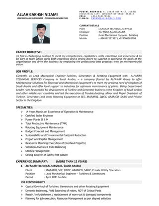 CAREER OBJECTIVE:
To find a challenging position to meet my competencies, capabilities, skills, education and experience & to
be part of team which seeks both excellence and a strong desire to succeed in achieving the goals of the
organization and drive the business by employing the professional best practices with an entrepreneurial
vision.
JOB PROFILE:
Currently, as Lead Mechanical Engineer-Turbines, Generators & Rotating Equipment with ALFANAR
TECHNICAL SERVICES Company in Saudi Arabia, – a company floated by ALFANAR Group to offer
Maintenance Solutions for Electrical and Mechanical Equipment’s to meet the growing need of Kingdom of
Saudi Arabia and offer local support to industries for optimum maintenance of plants. Being Department
Leader I am Responsible for development of Turbine and Generator business in the Kingdom of Saudi Arabia
and other middle east countries and led the execution of Troubleshooting, Minor and Major Overhauls of
Turbine, Generators and other Rotating Equipment at SEC, MARAFIQ, SWCC, ARAMCO, SABIC and Private
Sector in the Kingdom
SPECIALTIES:
 14 Years Hands on Experience of Operation & Maintenance
 Certified Boiler Engineer
 Power Plants O & M
 Total Productive Maintenance (TPM)
 Rotating Equipment Maintenance
 Budget Forecast and Management
 Sustainability and Environmental Footprint Reduction
 Project and Capital Management
 Resources Planning (Execution of Overhaul Projects)
 Vibration Analysis & Field Balancing
 Utilities Management
 Strong believer of Safety first culture
EXPERIENCE SUMMARY: (MORE THAN 12 YEARS)
1- ALFANAR TECHNICAL SERVICES, SAUDI ARABIA
Client : MARAFIQ, SEC, SWCC, ARAMCO, SABIC, Private Utility Operators
Position : Lead Mechanical Engineer – Turbines & Generators
Period : April 2011 to date
JOB RESPONSIBILITY
 Capital Overhaul of Turbines, Generators and other Rotating Equipment
 Dynamic balancing, Field Balancing of rotors, NDT of Critical Parts
 Repair / refurbishment / replacement of worn-out & damaged components
 Planning for job execution, Resource Management as per aligned activities
CURRENT DETAILS
Plant : ALFANAR TECHNICAL SERVICES
Employer : ALFANAR, SAUDI ARABIA
Position : Lead Mechanical Engineer - Rotating
Mobile : +966562171932 / +923006081704
ALLAH BAKHSH NIZAMI
LEAD MECHANICAL ENGINEER – TURBINES & GENERATORS
P O S T A L A D D R E S S : A L D A B A B D I S T R I C T , J U B A I L
I N D U S T R I A L C I T Y , K I N G D O M O F S A U D I A R A B I A
C E L L : + 9 6 6 - 5 6 2 1 7 1 9 3 2
E - M A I L : E N G R N I Z A M I @ G M A I L . C O M
 