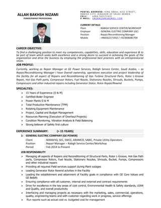 CAREER OBJECTIVE:
To find a challenging position to meet my competencies, capabilities, skills, education and experience & to
be part of team which seeks both excellence and a strong desire to succeed in achieving the goals of the
organization and drive the business by employing the professional best practices with an entrepreneurial
vision.
JOB PROFILE:
Currently, working as Repair Manager at GE Power Services, Rabigh Service Center, Saudi Arabia, – as
Repair/Reconditioning Manager I have Overall ownership, operations execution and project leadership of
the facility for all aspect of Repairs and Reconditioning of Gas Turbine Structural Parts, Rotor L-Groove
Repair, Hot Gas Path parts, Compressor Rotors, Fuel Nozzle, Stationary Nozzles, Shrouds, Buckets, Pumps,
Compressors and other industrial repairs including Generator Stator, Rotor Repair/Rewind
SPECIALTIES:
 15 Years of Experience (O & M)
 Certified Boiler Engineer
 Power Plants O & M
 Total Productive Maintenance (TPM)
 Rotating Equipment Maintenance
 Project, Capital and Budget Management
 Resources Planning (Execution of Overhaul Projects)
 Condition Monitoring, Vibration Analysis & Field Balancing
 Strong believer of Safety first culture
EXPERIENCE SUMMARY: (> 15 YEARS)
1- GENERAL ELECTRIC COMPANY (GE POWER)
Client : MARAFIQ, SEC, SWCC, ARAMCO, SABIC, Private Utility Operators
Position : Repair Manager – Rabigh Service Center/Workshop
Period : Feb 2014 to Present
JOB RESPONSIBILITY
 Managing all aspects of Repairs and Reconditioning of Structural Parts, Rotor L-Groove, Hot Gas Path
parts, Compressor Rotors, Fuel Nozzle, Stationary Nozzles, Shrouds, Bucket, Pumps, Compressors
and other industrial repairs
 Providing all required Field services support during Plant outages
 Leading Generator Rotor Rewind actvities in the Facility
 Leading the establishment and attainment of Facility goals in compliance with GE Core Values and
GE Beliefs
 Ensuring compliance with all customer, internal and external and contract requirements
 Drive for excellence in the key areas of cost control, Environmental Health & Safety standards, LEAN
and Quality, and overall productivity
 Interfacing and managing projects as necessary with the marketing, sales, commercial, operations,
quality, engineering teams and with customer regarding work in progress, service offerings
 Run reports such as actual cost vs. budgeted cost for management
CURRENT DETAILS
Plant : RABIGH SERVICE CENTER/WORKSHOP
Employer : GENERAL ELECTRIC COMPANY (GE)
Position : Repair/Reconditioning Manager
Mobile : +966562171932 / +923006081704
ALLAH BAKHSH NIZAMI
POWER/ENERGY PROFESSIONAL
P O S T A L A D D R E S S : K I N G A B D U L A Z I Z S T R E E T ,
R A B I G H C I T Y , K I N G D O M O F S A U D I A R A B I A
C E L L : + 9 6 6 - 5 6 2 1 7 1 9 3 2
E - M A I L : E N G R N I Z A M I @ G M A I L . C O M
 