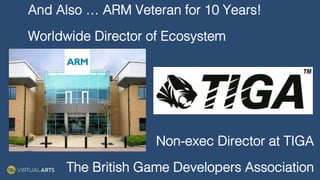 And Also … ARM Veteran for 10 Years!!
Worldwide Director of Ecosystem!
!
!
!
Non-exec Director at TIGA!
The British Game Developers Association!
paper: Mini one stop shop
odern technology and the internet, it has become necessary to amend the rules for
In collaboration with
 