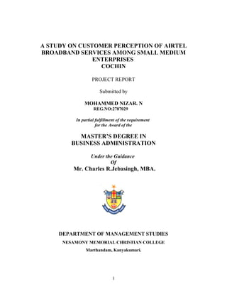 A STUDY ON CUSTOMER PERCEPTION OF AIRTEL
BROADBAND SERVICES AMONG SMALL MEDIUM
               ENTERPRISES
                 COCHIN

                  PROJECT REPORT

                       Submitted by

              MOHAMMED NIZAR. N
                   REG.NO:2787029

          In partial fulfillment of the requirement
                     for the Award of the

           MASTER’S DEGREE IN
         BUSINESS ADMINISTRATION

                  Under the Guidance
                          Of
         Mr. Charles R.Jebasingh, MBA.




     DEPARTMENT OF MANAGEMENT STUDIES
      NESAMONY MEMORIAL CHRISTIAN COLLEGE
               Marthandam, Kanyakumari.




                              1
 