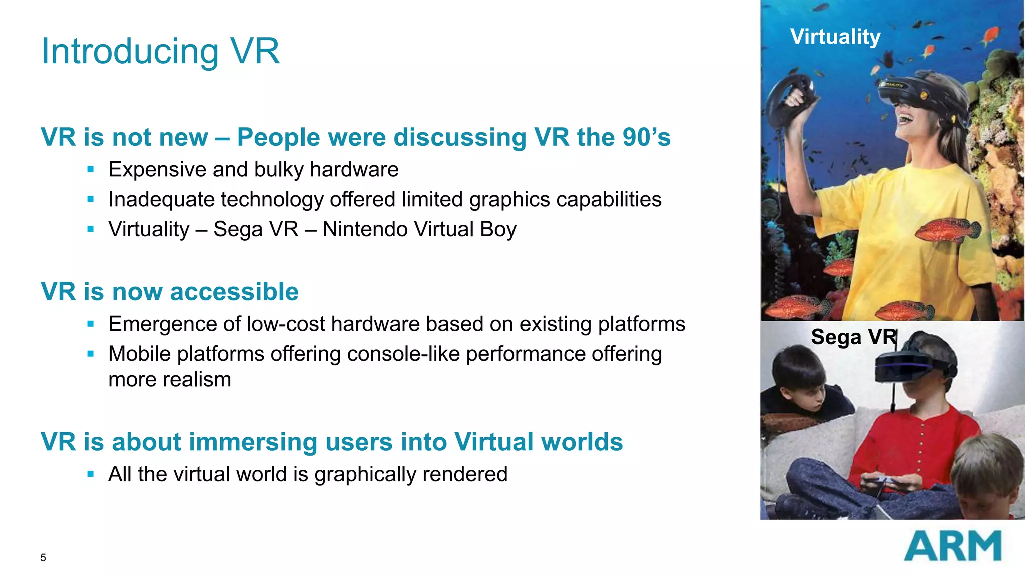 5
VR is not new – People were discussing VR the 90’s
 Expensive and bulky hardware
 Inadequate technology offered limited graphics capabilities
 Virtuality – Sega VR – Nintendo Virtual Boy
VR is now accessible
 Emergence of low-cost hardware based on existing platforms
 Mobile platforms offering console-like performance offering
more realism
VR is about immersing users into Virtual worlds
 All the virtual world is graphically rendered
Introducing VR
Virtuality
Sega VR
 