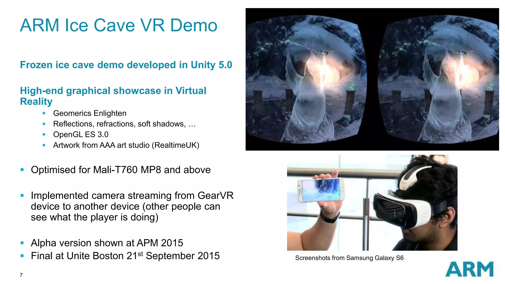 7
ARM Ice Cave VR Demo
Frozen ice cave demo developed in Unity 5.0
High-end graphical showcase in Virtual
Reality
 Geomerics Enlighten
 Reflections, refractions, soft shadows, …
 OpenGL ES 3.0
 Artwork from AAA art studio (RealtimeUK)
 Optimised for Mali-T760 MP8 and above
 Implemented camera streaming from GearVR
device to another device (other people can
see what the player is doing)
 Alpha version shown at APM 2015
 Final at Unite Boston 21st September 2015 Screenshots from Samsung Galaxy S6
 